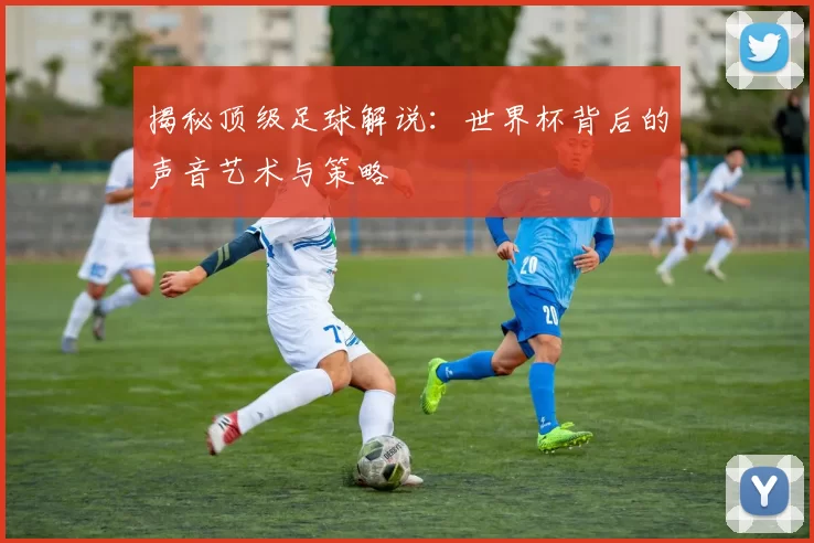 揭秘顶级足球解说：世界杯背后的声音艺术与策略