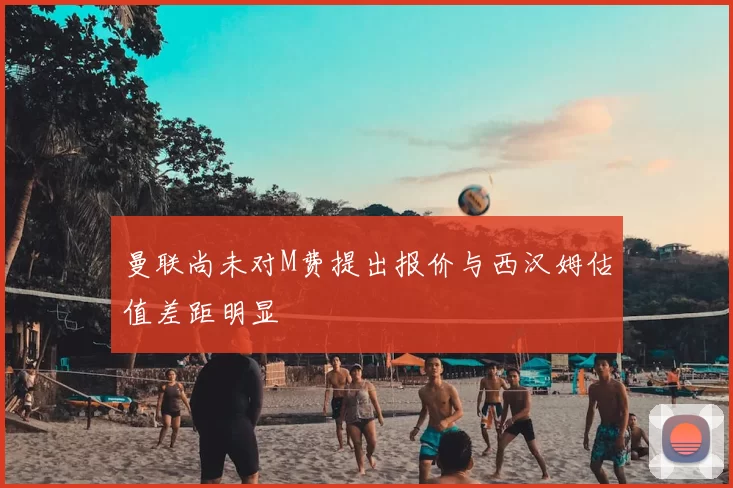 曼联尚未对M费提出报价与西汉姆估值差距明显
