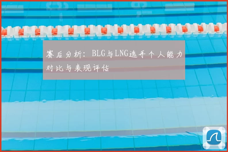 赛后分析:BLG与LNG选手个人能力对比与表现评估