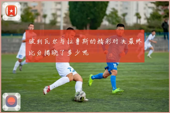 玻利瓦尔与拉鲁斯的精彩对决最终比分揭晓了多少呢