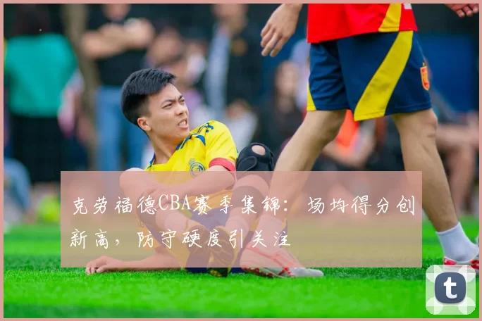 克劳福德CBA赛季集锦：场均得分创新高，防守硬度引关注