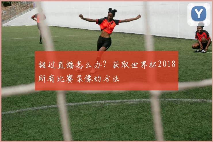 错过直播怎么办？获取世界杯2018所有比赛录像的方法