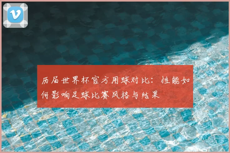 历届世界杯官方用球对比:性能如何影响足球比赛风格与结果