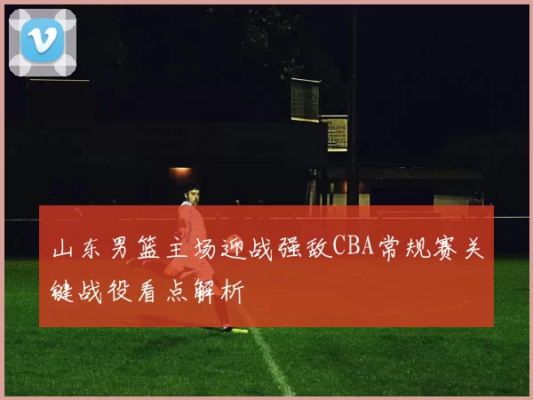 山东男篮主场迎战强敌CBA常规赛关键战役看点解析