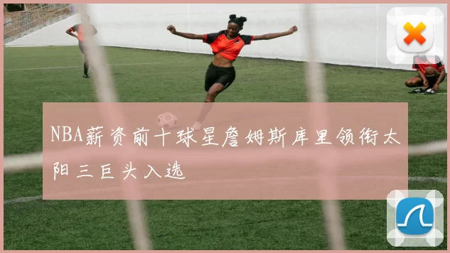 NBA薪资前十球星詹姆斯库里领衔太阳三巨头入选