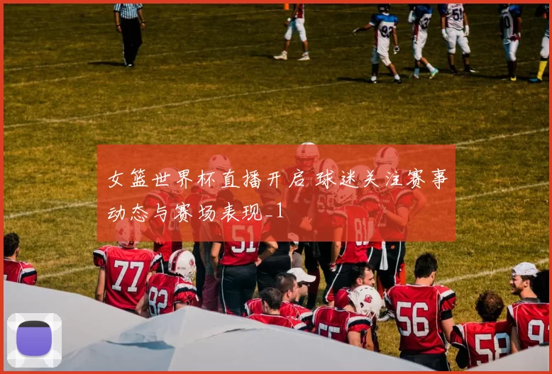 女篮世界杯直播开启 球迷关注赛事动态与赛场表现_1