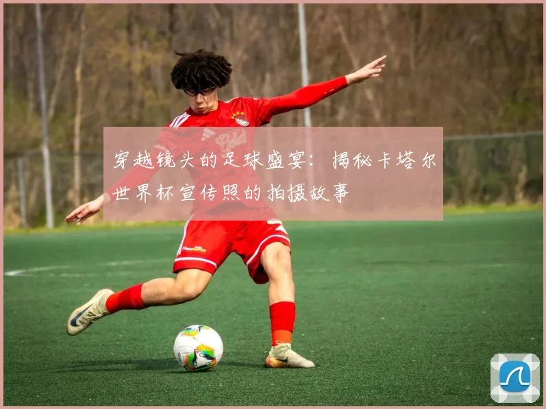 穿越镜头的足球盛宴：揭秘卡塔尔世界杯宣传照的拍摄故事
