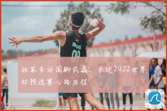 独家专访国脚武磊:亲述2022世界杯预选赛心路历程