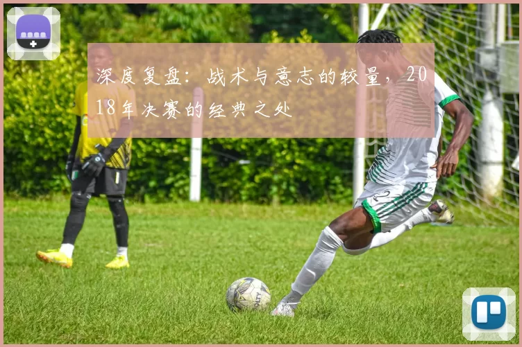 深度复盘：战术与意志的较量，2018年决赛的经典之处