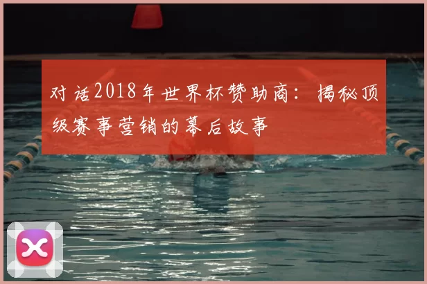 对话2018年世界杯赞助商：揭秘顶级赛事营销的幕后故事