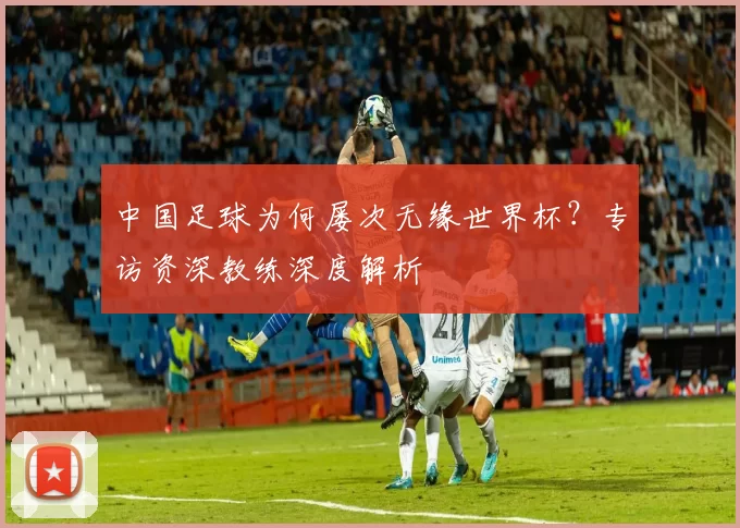 中国足球为何屡次无缘世界杯?专访资深教练深度解析