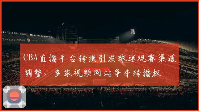 CBA直播平台转换引发球迷观赛渠道调整，多家视频网站争夺转播权