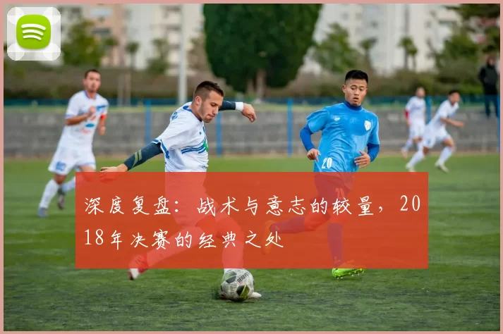 深度复盘:战术与意志的较量,2018年决赛的经典之处