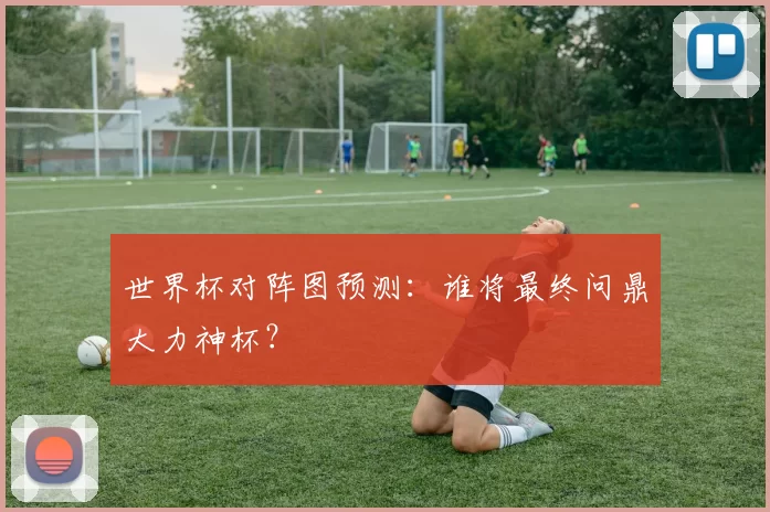 世界杯对阵图预测：谁将最终问鼎大力神杯？