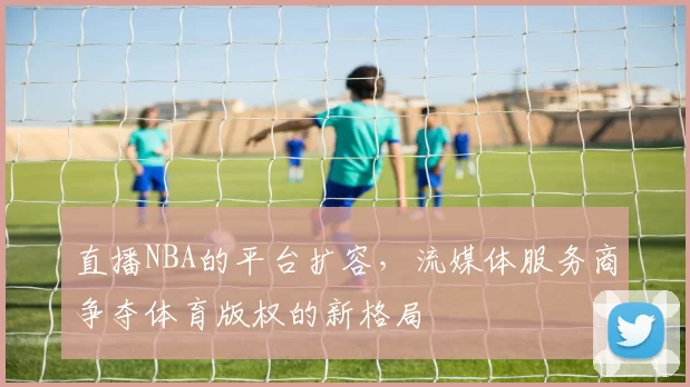 直播NBA的平台扩容，流媒体服务商争夺体育版权的新格局