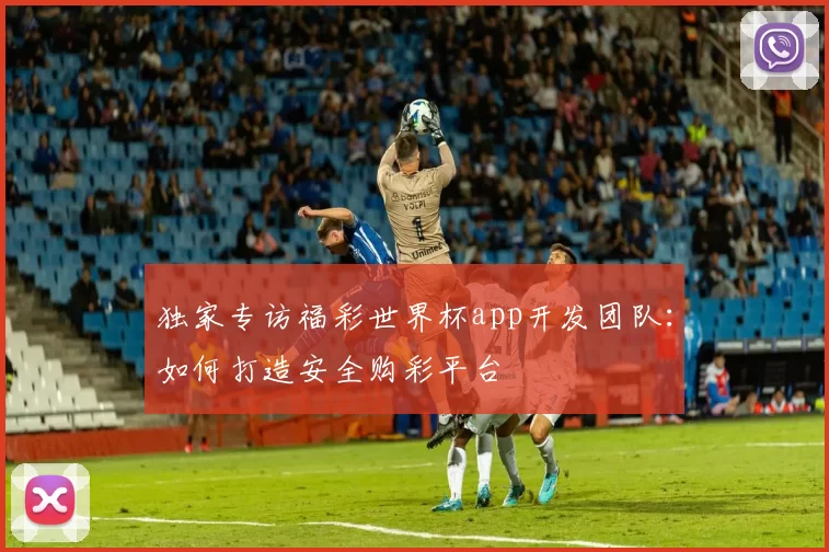 独家专访福彩世界杯app开发团队:如何打造安全购彩平台