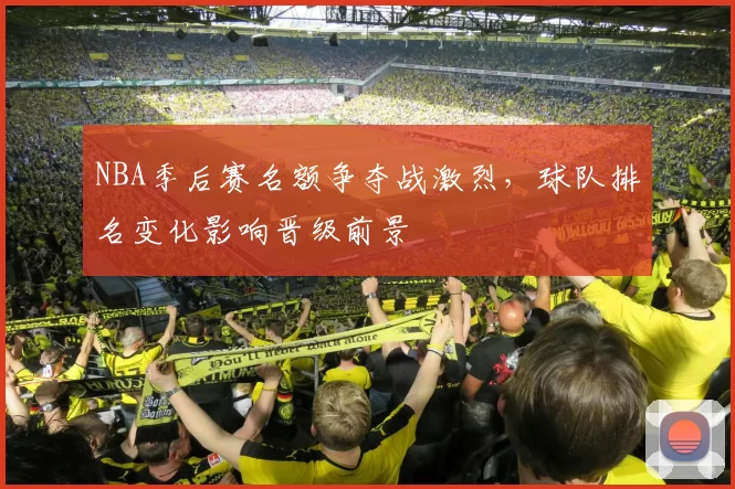 NBA季后赛名额争夺战激烈,球队排名变化影响晋级前景