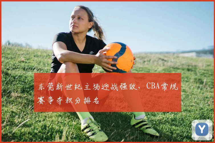 东莞新世纪主场迎战强敌，CBA常规赛争夺积分排名