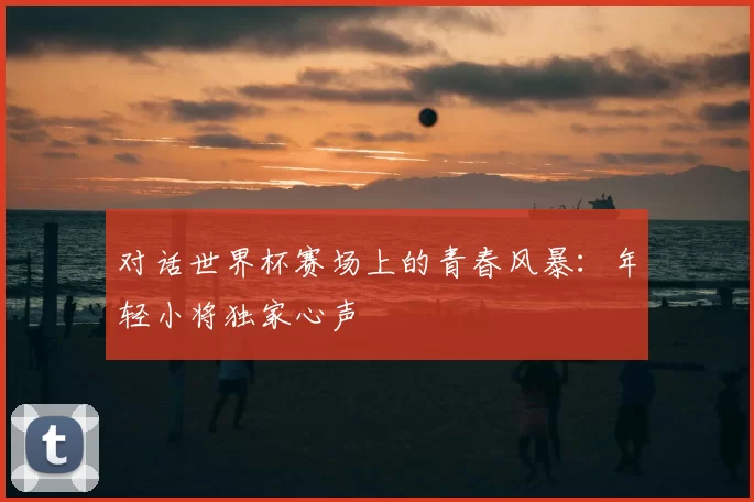 对话世界杯赛场上的青春风暴：年轻小将独家心声