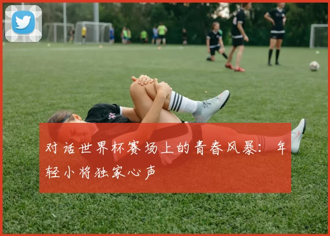 对话世界杯赛场上的青春风暴:年轻小将独家心声