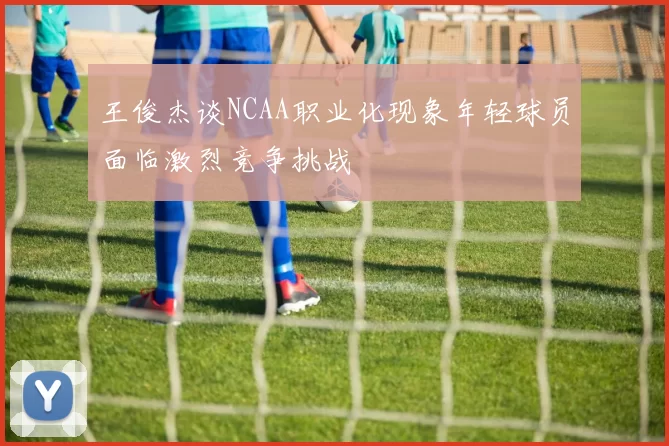 王俊杰谈NCAA职业化现象年轻球员面临激烈竞争挑战