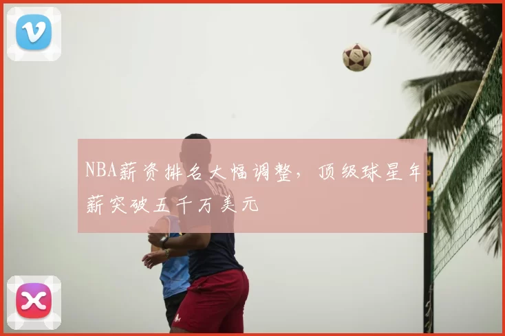 NBA薪资排名大幅调整，顶级球星年薪突破五千万美元