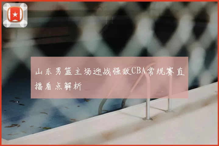 山东男篮主场迎战强敌CBA常规赛直播看点解析