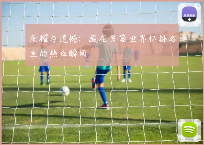 荣耀与遗憾：藏在男篮世界杯排名里的热血瞬间