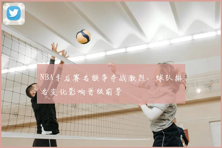 NBA季后赛名额争夺战激烈,球队排名变化影响晋级前景