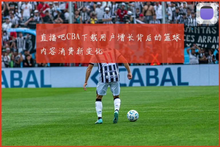 直播吧CBA下载用户增长背后的篮球内容消费新变化
