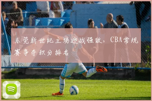 东莞新世纪主场迎战强敌，CBA常规赛争夺积分排名