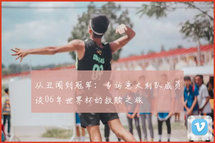 从丑闻到冠军：专访意大利队成员谈06年世界杯的救赎之旅