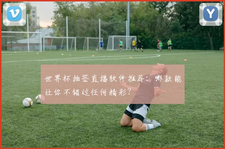 世界杯抽签直播软件推荐:哪款能让你不错过任何精彩?