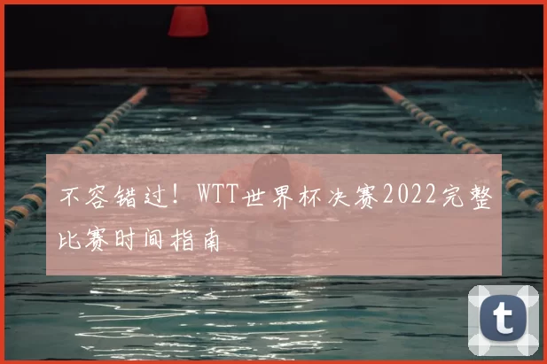 不容错过!WTT世界杯决赛2022完整比赛时间指南