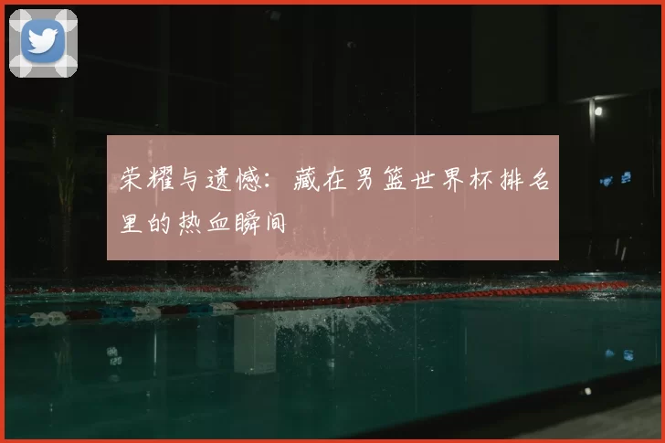 荣耀与遗憾：藏在男篮世界杯排名里的热血瞬间