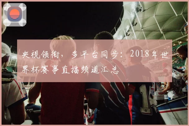 央视领衔，多平台同步：2018年世界杯赛事直播频道汇总