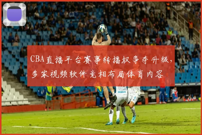 CBA直播平台赛事转播权争夺升级,多家视频软件竞相布局体育内容