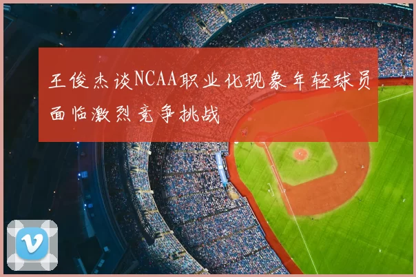 王俊杰谈NCAA职业化现象年轻球员面临激烈竞争挑战