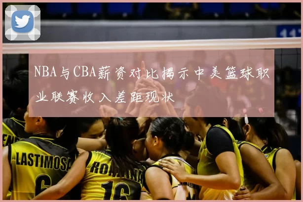 NBA与CBA薪资对比揭示中美篮球职业联赛收入差距现状