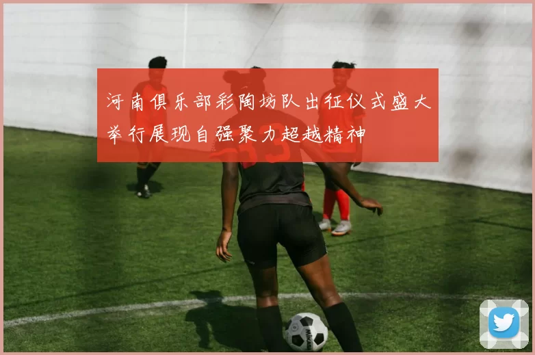 河南俱乐部彩陶坊队出征仪式盛大举行展现自强聚力超越精神