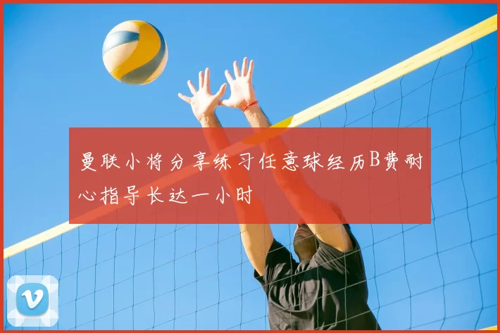 曼联小将分享练习任意球经历B费耐心指导长达一小时
