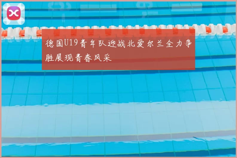 德国U19青年队迎战北爱尔兰全力争胜展现青春风采
