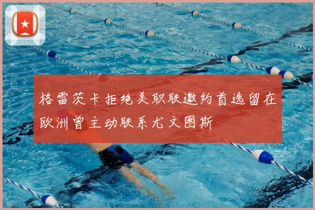 格雷茨卡拒绝美职联邀约首选留在欧洲曾主动联系尤文图斯