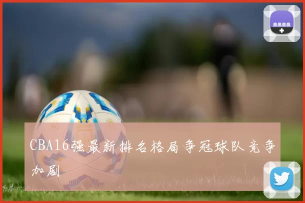 CBA16强最新排名格局争冠球队竞争加剧