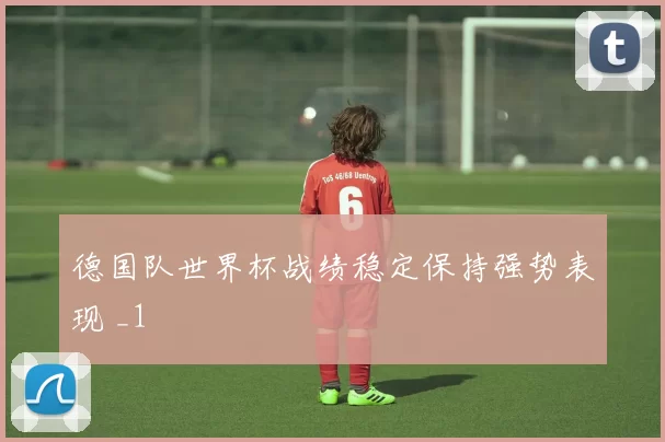 德国队世界杯战绩稳定保持强势表现 _1