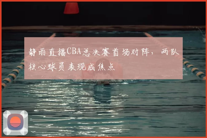 静雨直播CBA总决赛首场对阵,两队核心球员表现成焦点