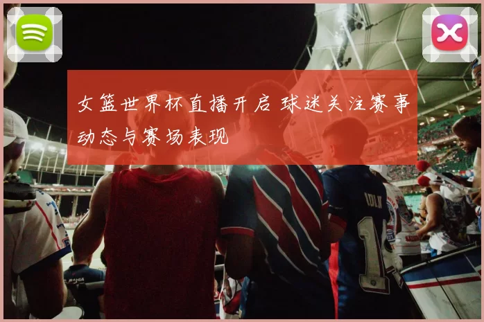 女篮世界杯直播开启 球迷关注赛事动态与赛场表现