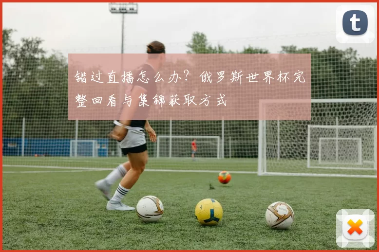 错过直播怎么办？俄罗斯世界杯完整回看与集锦获取方式