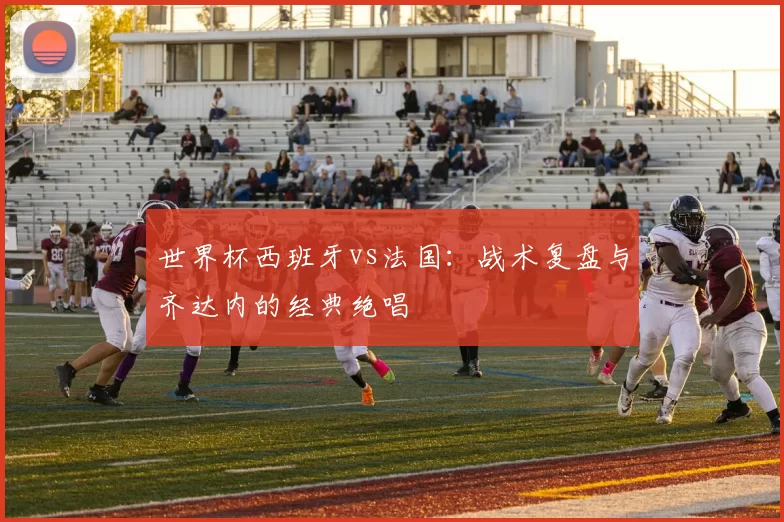 世界杯西班牙vs法国：战术复盘与齐达内的经典绝唱