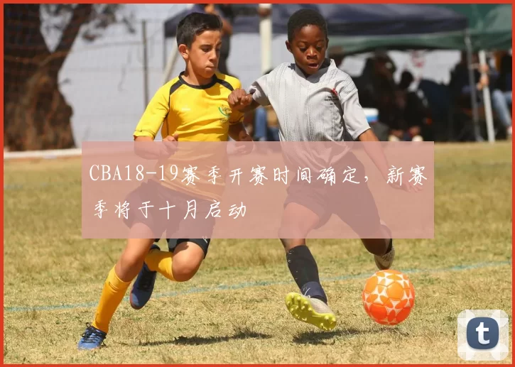 CBA18-19赛季开赛时间确定,新赛季将于十月启动
